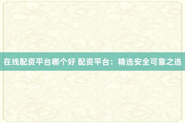 在线配资平台哪个好 配资平台：精选安全可靠之选