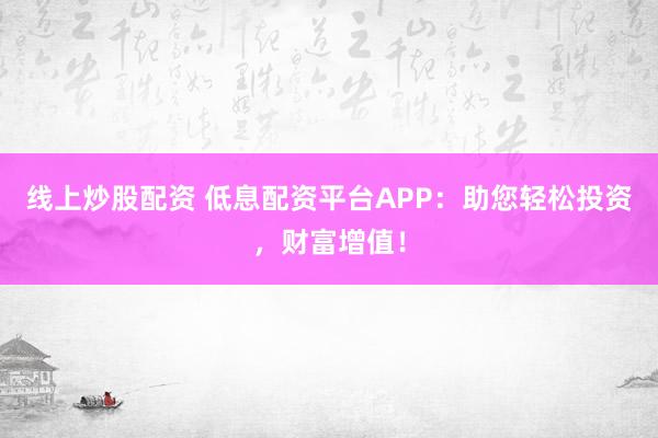 线上炒股配资 低息配资平台APP：助您轻松投资，财富增值！