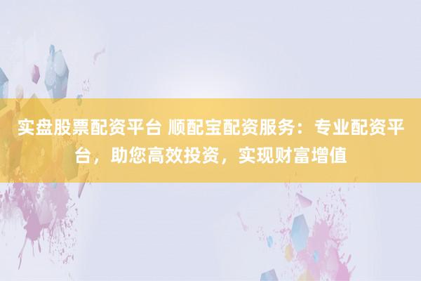 实盘股票配资平台 顺配宝配资服务：专业配资平台，助您高效投资，实现财富增值