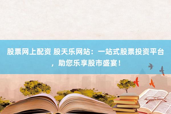 股票网上配资 股天乐网站：一站式股票投资平台，助您乐享股市盛宴！