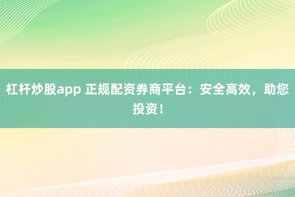 杠杆炒股app 正规配资券商平台：安全高效，助您投资！