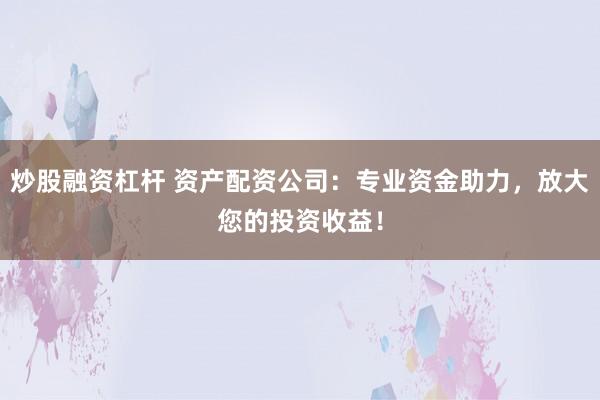 炒股融资杠杆 资产配资公司：专业资金助力，放大您的投资收益！