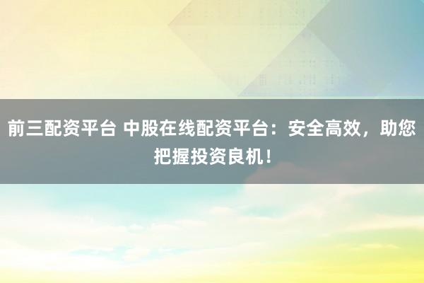 前三配资平台 中股在线配资平台：安全高效，助您把握投资良机！
