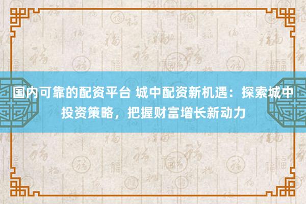 国内可靠的配资平台 城中配资新机遇：探索城中投资策略，把握财富增长新动力