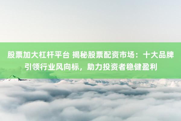 股票加大杠杆平台 揭秘股票配资市场：十大品牌引领行业风向标，助力投资者稳健盈利