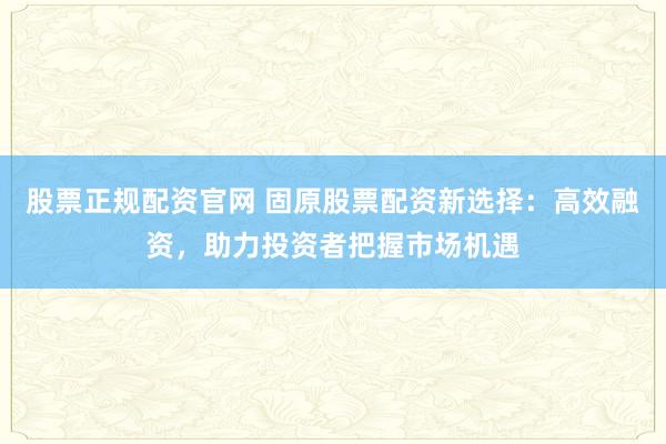 股票正规配资官网 固原股票配资新选择：高效融资，助力投资者把握市场机遇