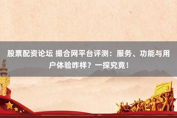 股票配资论坛 撮合网平台评测：服务、功能与用户体验咋样？一探究竟！