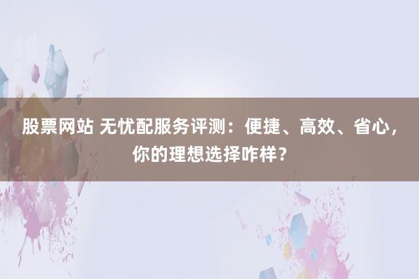 股票网站 无忧配服务评测：便捷、高效、省心，你的理想选择咋样？