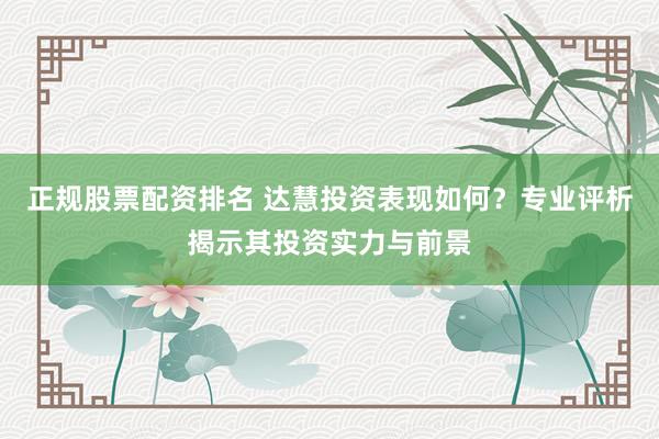 正规股票配资排名 达慧投资表现如何？专业评析揭示其投资实力与前景