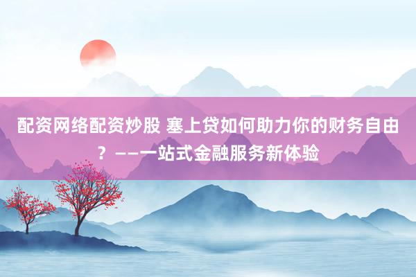 配资网络配资炒股 塞上贷如何助力你的财务自由？——一站式金融服务新体验