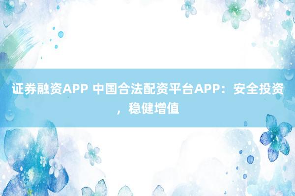 证券融资APP 中国合法配资平台APP：安全投资，稳健增值