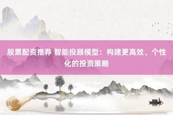 股票配资推荐 智能投顾模型：构建更高效、个性化的投资策略
