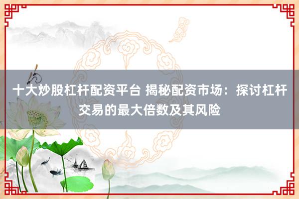 十大炒股杠杆配资平台 揭秘配资市场：探讨杠杆交易的最大倍数及其风险