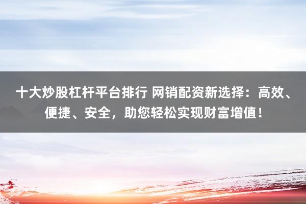 十大炒股杠杆平台排行 网销配资新选择：高效、便捷、安全，助您轻松实现财富增值！