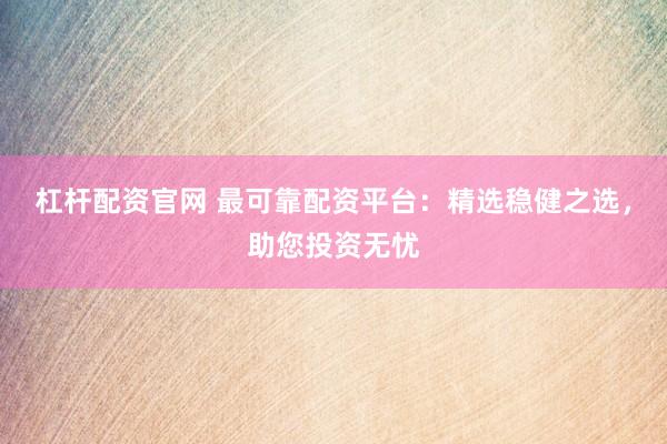 杠杆配资官网 最可靠配资平台：精选稳健之选，助您投资无忧