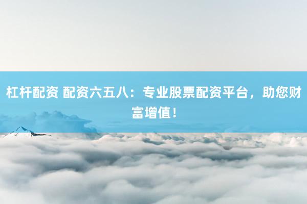 杠杆配资 配资六五八：专业股票配资平台，助您财富增值！