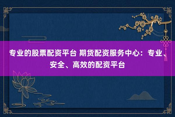专业的股票配资平台 期货配资服务中心：专业、安全、高效的配资平台