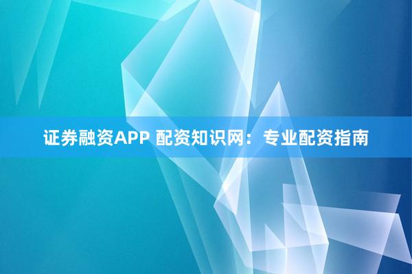证券融资APP 配资知识网：专业配资指南