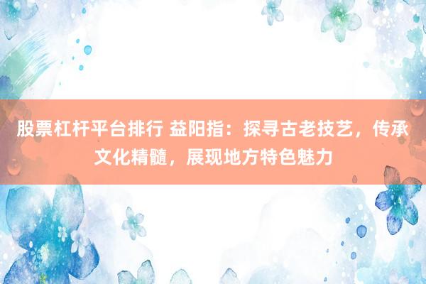 股票杠杆平台排行 益阳指：探寻古老技艺，传承文化精髓，展现地方特色魅力