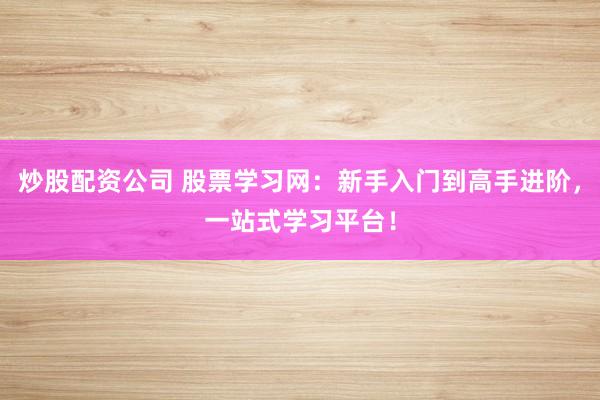 炒股配资公司 股票学习网：新手入门到高手进阶，一站式学习平台！