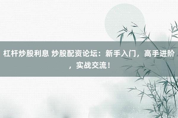 杠杆炒股利息 炒股配资论坛：新手入门，高手进阶，实战交流！