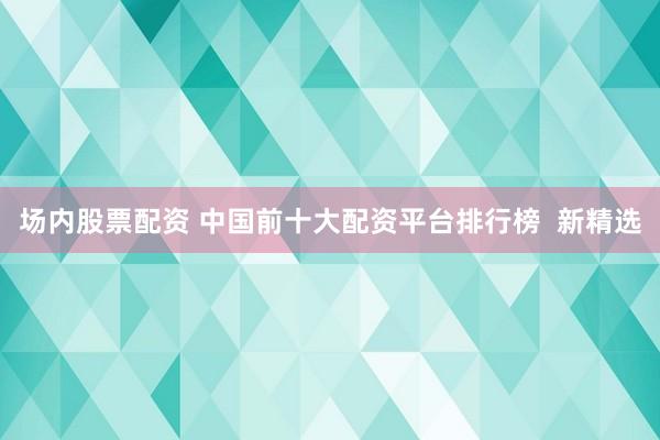 场内股票配资 中国前十大配资平台排行榜  新精选